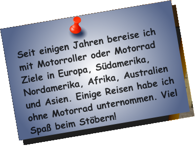 Seit einigen Jahren bereise ich mit Motorroller oder Motorrad Ziele in Europa, Südamerika, Nordamerika, Afrika, Australien und Asien. Einige Reisen habe ich ohne Motorrad unternommen. Viel Spaß beim Stöbern!