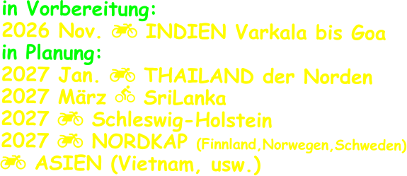 in Vorbereitung: 2026 Nov.  INDIEN Varkala bis Goa in Planung: 2027 Jan.  THAILAND der Norden 2027 März  SriLanka 2027  Schleswig-Holstein 2027  NORDKAP (Finnland,Norwegen,Schweden)  ASIEN (Vietnam, usw.)