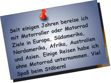 Seit einigen Jahren bereise ich mit Motorroller oder Motorrad Ziele in Europa, Südamerika, Nordamerika, Afrika, Australien und Asien. Einige Reisen habe ich ohne Motorrad unternommen. Viel Spaß beim Stöbern!